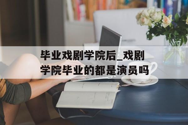 毕业戏剧学院后_戏剧学院毕业的都是演员吗