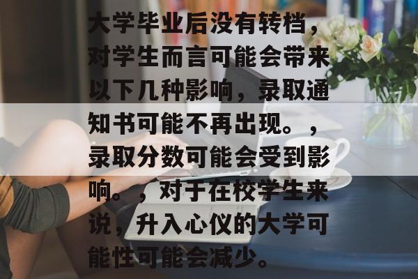 大学毕业后没有转档，对学生而言可能会带来以下几种影响，录取通知书可能不再出现。，录取分数可能会受到影响。，对于在校学生来说，升入心仪的大学可能性可能会减少。