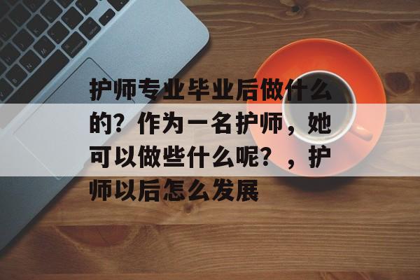 护师专业毕业后做什么的？作为一名护师，她可以做些什么呢？，护师以后怎么发展