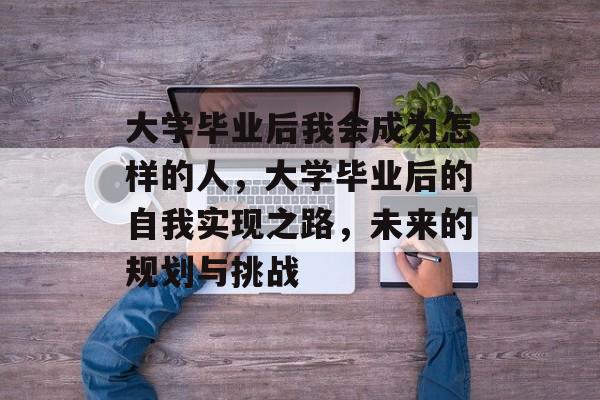 大学毕业后我会成为怎样的人，大学毕业后的自我实现之路，未来的规划与挑战