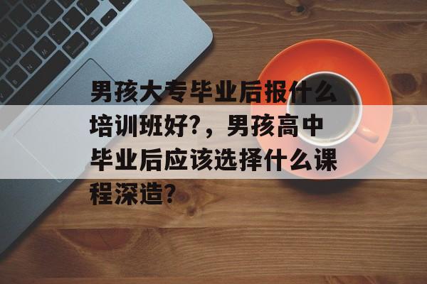 男孩大专毕业后报什么培训班好?,男孩高中毕业后应该选择什么课程深造? 男孩大专毕业后报什么培训班好?,男孩高中毕业后应该选择什么课程深造?