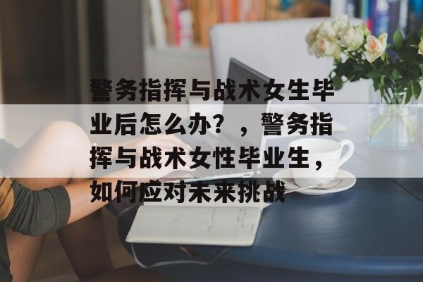 警务指挥与战术女生毕业后怎么办?,警务指挥与战术女性毕业生,如何应对未来挑战 警务指挥与战术女生毕业后怎么办?,警务指挥与战术女性毕业生,如何应对未来挑战