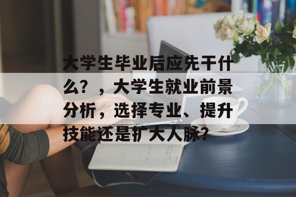 大学生毕业后应先干什么？，大学生就业前景分析，选择专业、提升技能还是扩大人脉？
