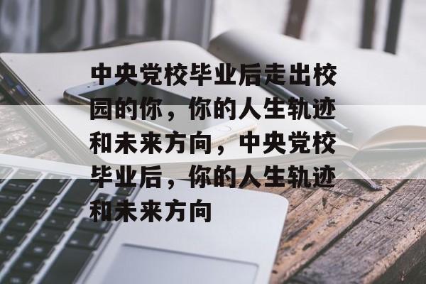 中央党校毕业后走出校园的你，你的人生轨迹和未来方向，中央党校毕业后，你的人生轨迹和未来方向