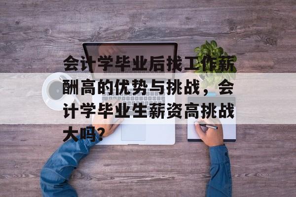会计学毕业后找工作薪酬高的优势与挑战，会计学毕业生薪资高挑战大吗？