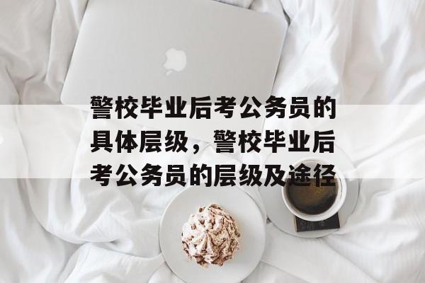 警校毕业后考公务员的具体层级,警校毕业后考公务员的层级及途径 警校毕业后考公务员的具体层级,警校毕业后考公务员的层级及途径