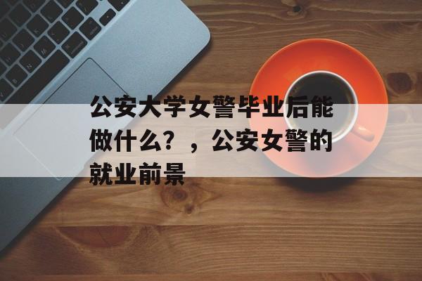 公安大学女警毕业后能做什么?,公安女警的就业前景 公安大学女警毕业后能做什么?,公安女警的就业前景