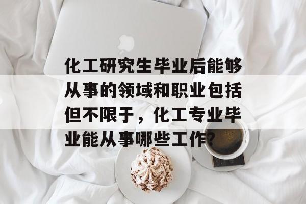 化工研究生毕业后能够从事的领域和职业包括但不限于,化工专业毕业能从事哪些工作? 化工研究生毕业后能够从事的领域和职业包括但不限于,化工专业毕业能从事哪些工作?