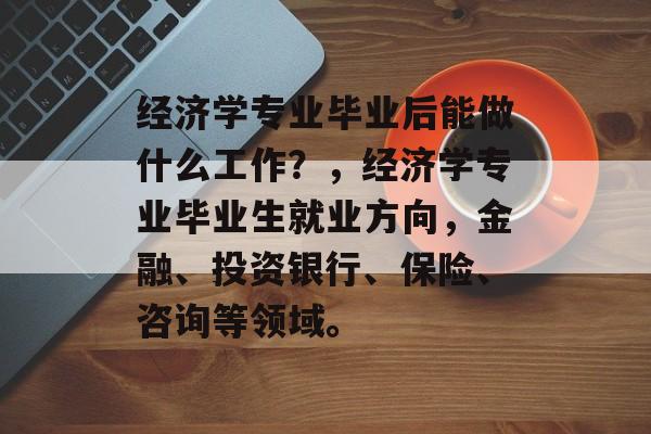 经济学专业毕业后能做什么工作?,经济学专业毕业生就业方向,金融、投资银行、保险、咨询等领域。 经济学专业毕业后能做什么工作?,经济学专业毕业生就业方向,金融、投资银行、保险、咨询等领域。