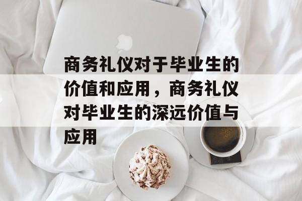 商务礼仪对于毕业生的价值和应用，商务礼仪对毕业生的深远价值与应用