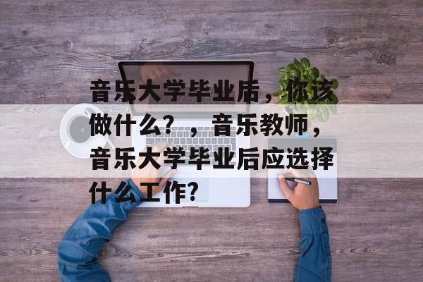 音乐大学毕业后,你该做什么?,音乐教师,音乐大学毕业后应选择什么工作? 音乐大学毕业后,你该做什么?,音乐教师,音乐大学毕业后应选择什么工作?