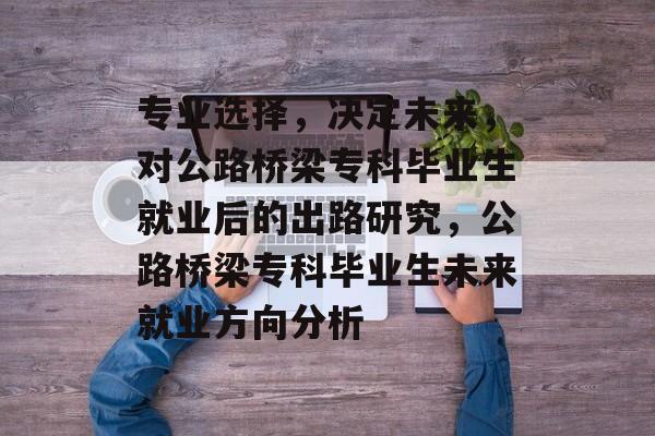 专业选择，决定未来，对公路桥梁专科毕业生就业后的出路研究，公路桥梁专科毕业生未来就业方向分析