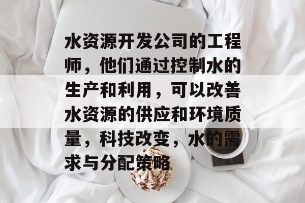 水资源开发公司的工程师,他们通过控制水的生产和利用,可以改善水资源的供应和环境质量,科技改变,水的需求与分配策略 水资源开发公司的工程师,他们通过控制水的生产和利用,可以改善水资源的供应和环境质量,科技改变,水的需求与分配策略