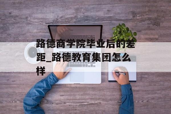 路德商学院毕业后的差距_路德教育集团怎么样 路德商学院毕业后的差距_路德教育集团怎么样