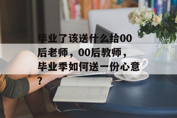 毕业了该送什么给00后老师，00后教师，毕业季如何送一份心意？