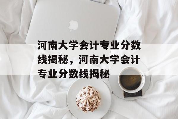 河南大学会计专业分数线揭秘，河南大学会计专业分数线揭秘