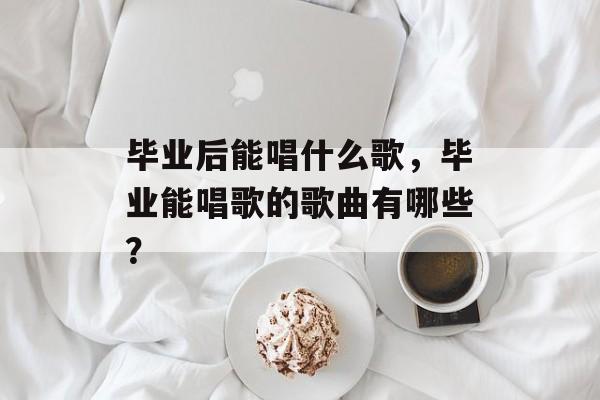 毕业后能唱什么歌,毕业能唱歌的歌曲有哪些? 毕业后能唱什么歌,毕业能唱歌的歌曲有哪些?