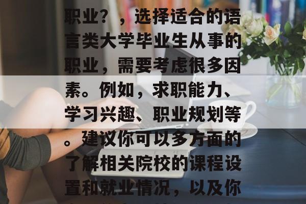 如何选择适合自己的语言类大学毕业生从事的职业？，选择适合的语言类大学毕业生从事的职业，需要考虑很多因素。例如，求职能力、学习兴趣、职业规划等。建议你可以多方面的了解相关院校的课程设置和就业情况，以及你自己的专业技能和兴趣，然后做出决定。