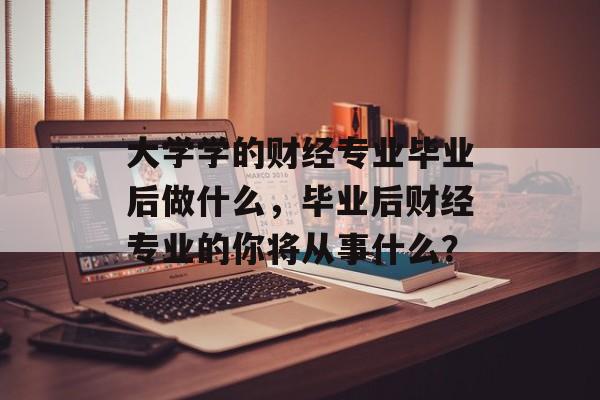 大学学的财经专业毕业后做什么,毕业后财经专业的你将从事什么? 大学学的财经专业毕业后做什么,毕业后财经专业的你将从事什么?