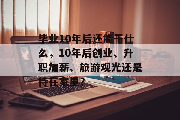 毕业10年后还能干什么，10年后创业、升职加薪、旅游观光还是待在家里？