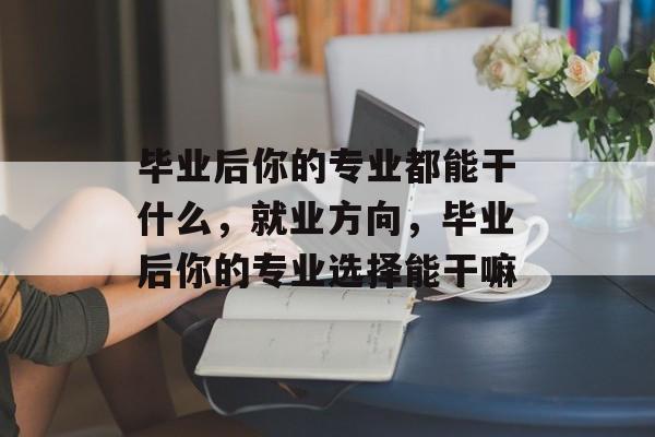 毕业后你的专业都能干什么，就业方向，毕业后你的专业选择能干嘛