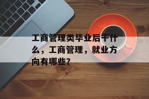 工商管理类毕业后干什么，工商管理，就业方向有哪些？