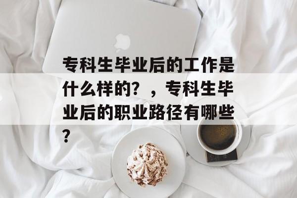 专科生毕业后的工作是什么样的?,专科生毕业后的职业路径有哪些? 专科生毕业后的工作是什么样的?,专科生毕业后的职业路径有哪些?