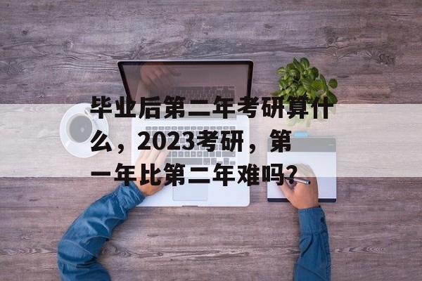 毕业后第二年考研算什么,2023考研,第一年比第二年难吗? 毕业后第二年考研算什么,2023考研,第一年比第二年难吗?