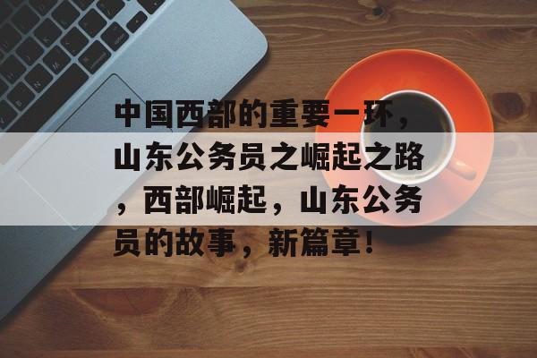 中国西部的重要一环，山东公务员之崛起之路，西部崛起，山东公务员的故事，新篇章！