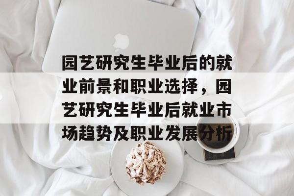 园艺研究生毕业后的就业前景和职业选择,园艺研究生毕业后就业市场趋势及职业发展分析 园艺研究生毕业后的就业前景和职业选择,园艺研究生毕业后就业市场趋势及职业发展分析
