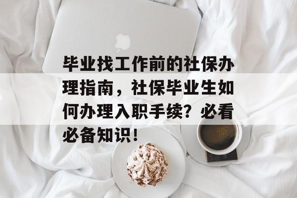 毕业找工作前的社保办理指南,社保毕业生如何办理入职手续?必看必备知识! 毕业找工作前的社保办理指南,社保毕业生如何办理入职手续?必看必备知识!