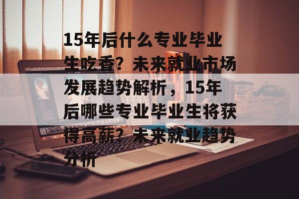 15年后什么专业毕业生吃香？未来就业市场发展趋势解析，15年后哪些专业毕业生将获得高薪？未来就业趋势分析