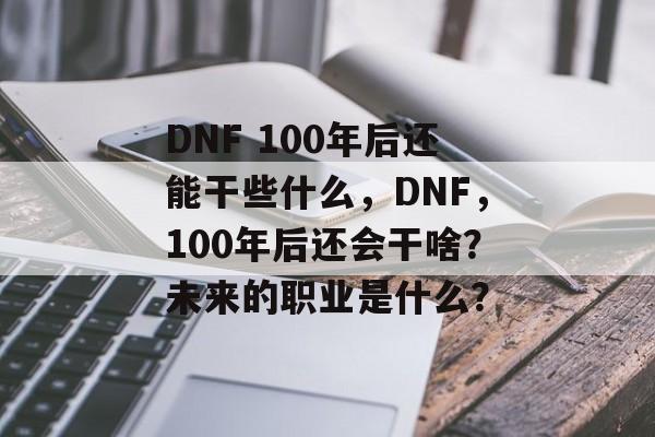 DNF 100年后还能干些什么，DNF，100年后还会干啥？未来的职业是什么？