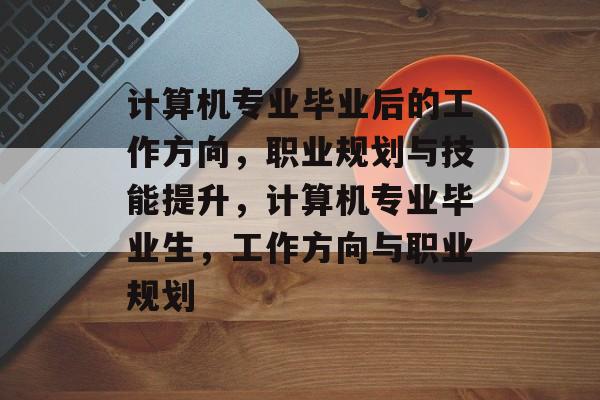 计算机专业毕业后的工作方向,职业规划与技能提升,计算机专业毕业生,工作方向与职业规划 计算机专业毕业后的工作方向,职业规划与技能提升,计算机专业毕业生,工作方向与职业规划