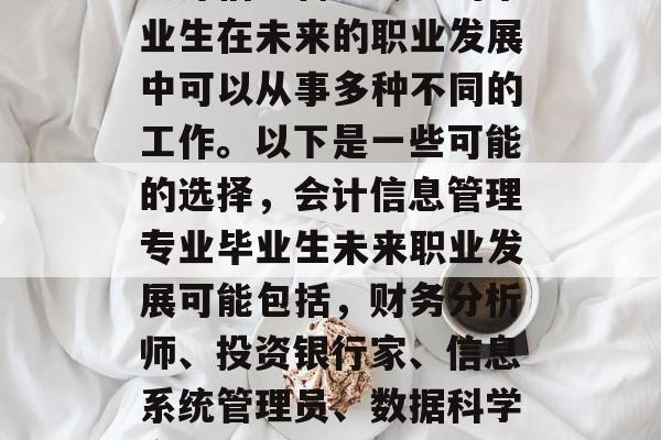 会计信息管理专业的毕业生在未来的职业发展中可以从事多种不同的工作。以下是一些可能的选择,会计信息管理专业毕业生未来职业发展可能包括,财务分析师、投资银行家、信息系统管理员、数据科学家等。 会计信息管理专业的毕业生在未来的职业发展中可以从事多种不同的工作。以下是一些可能的选择,会计信息管理专业毕业生未来职业发展可能包括,财务分析师、投资银行家、信息系统管理员、数据科学家等。