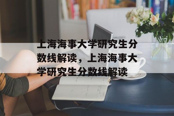上海海事大学研究生分数线解读，上海海事大学研究生分数线解读