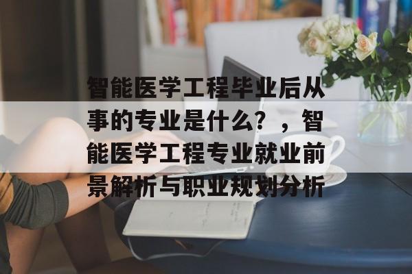 智能医学工程毕业后从事的专业是什么？，智能医学工程专业就业前景解析与职业规划分析