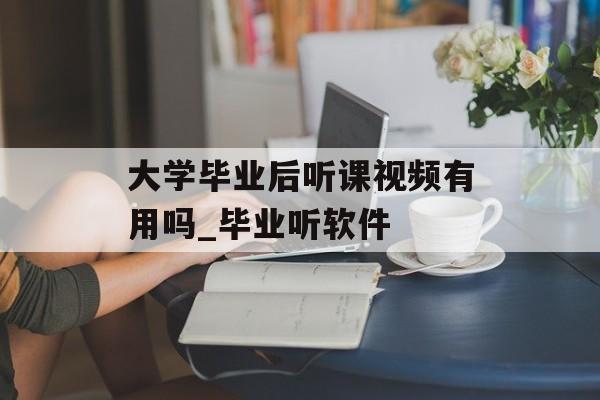 大学毕业后听课视频有用吗_毕业听软件 大学毕业后听课视频有用吗_毕业听软件