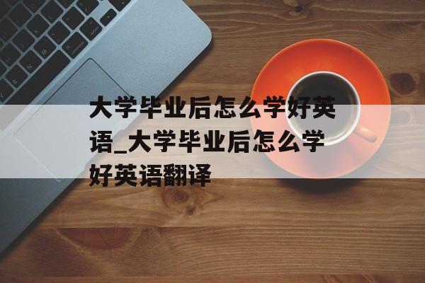 大学毕业后怎么学好英语_大学毕业后怎么学好英语翻译 大学毕业后怎么学好英语_大学毕业后怎么学好英语翻译
