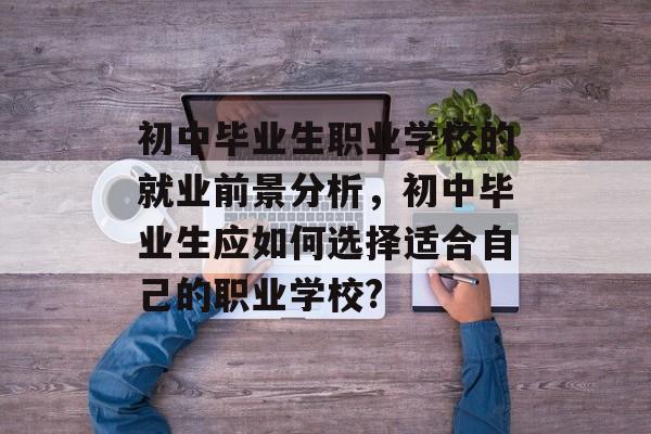 初中毕业生职业学校的就业前景分析,初中毕业生应如何选择适合自己的职业学校? 初中毕业生职业学校的就业前景分析,初中毕业生应如何选择适合自己的职业学校?