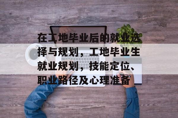 在工地毕业后的就业选择与规划,工地毕业生就业规划,技能定位、职业路径及心理准备 在工地毕业后的就业选择与规划,工地毕业生就业规划,技能定位、职业路径及心理准备