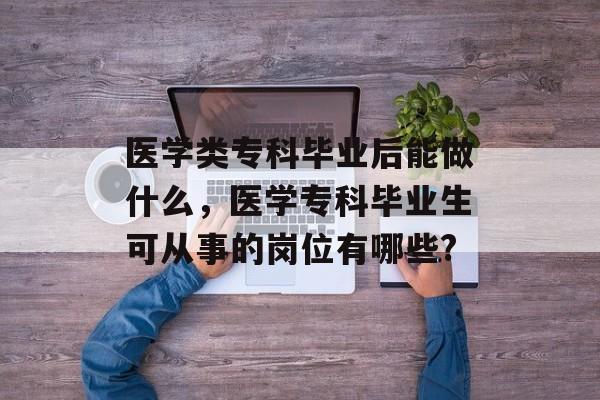 医学类专科毕业后能做什么，医学专科毕业生可从事的岗位有哪些?