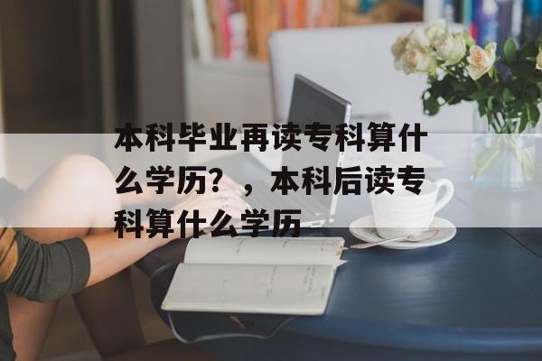 本科毕业再读专科算什么学历？，本科后读专科算什么学历
