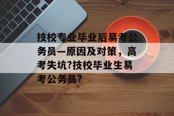 技校专业毕业后易考公务员—原因及对策，高考失坑?技校毕业生易考公务员?