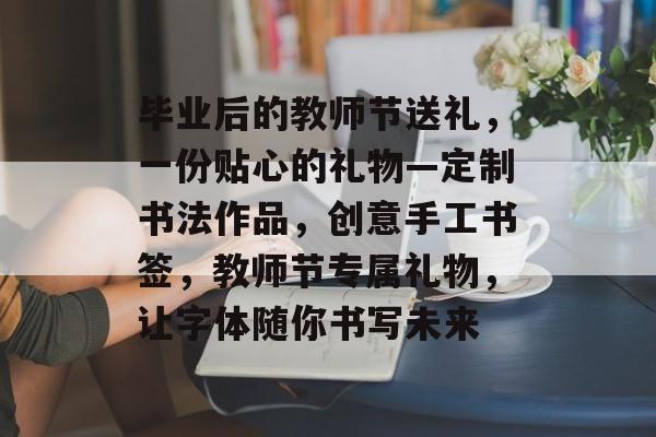 毕业后的教师节送礼，一份贴心的礼物—定制书法作品，创意手工书签，教师节专属礼物，让字体随你书写未来