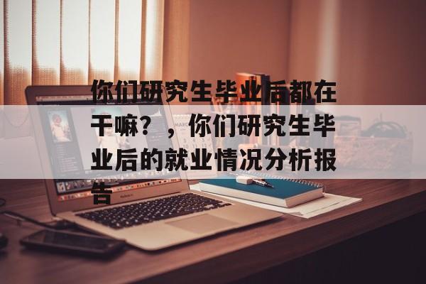 你们研究生毕业后都在干嘛？，你们研究生毕业后的就业情况分析报告