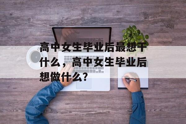 高中女生毕业后最想干什么,高中女生毕业后想做什么? 高中女生毕业后最想干什么,高中女生毕业后想做什么?