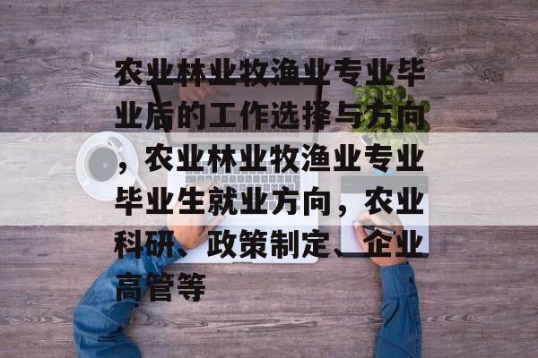 农业林业牧渔业专业毕业后的工作选择与方向,农业林业牧渔业专业毕业生就业方向,农业科研、政策制定、企业高管等 农业林业牧渔业专业毕业后的工作选择与方向,农业林业牧渔业专业毕业生就业方向,农业科研、政策制定、企业高管等