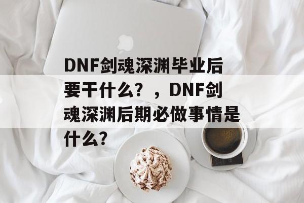 DNF剑魂深渊毕业后要干什么?,DNF剑魂深渊后期必做事情是什么? DNF剑魂深渊毕业后要干什么?,DNF剑魂深渊后期必做事情是什么?