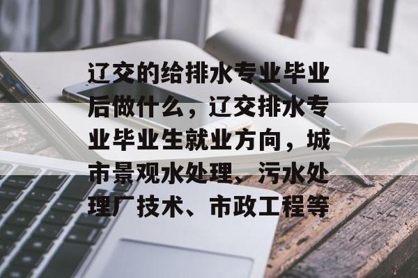 辽交的给排水专业毕业后做什么，辽交排水专业毕业生就业方向，城市景观水处理、污水处理厂技术、市政工程等